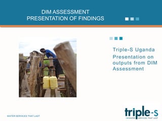 DIM ASSESSMENT
              PRESENTATION OF FINDINGS




                                         Triple-S Uganda
                                         Presentation on
                                         outputs from DIM
                                         Assessment




WATER SERVICES THAT LAST                               …1
 