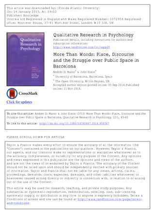 This article was downloaded by: [Florida Atlantic University]
On: 16 January 2015, At: 09:02
Publisher: Routledge
Informa Ltd Registered in England and Wales Registered Number: 1072954 Registered
office: Mortimer House, 37-41 Mortimer Street, London W1T 3JH, UK
Click for updates
Qualitative Research in Psychology
Publication details, including instructions for authors and
subscription information:
http://www.tandfonline.com/loi/uqrp20
More Than Words: Place, Discourse
and the Struggle over Public Space in
Barcelona
Andrés Di Masso
a
& John Dixon
b
a
University of Barcelona, Barcelona, Spain
b
The Open University, Milton Keynes, UK
Accepted author version posted online: 05 Sep 2014.Published
online: 11 Nov 2014.
To cite this article: Andrés Di Masso & John Dixon (2015) More Than Words: Place, Discourse and the
Struggle over Public Space in Barcelona, Qualitative Research in Psychology, 12:1, 45-60
To link to this article: http://dx.doi.org/10.1080/14780887.2014.958387
PLEASE SCROLL DOWN FOR ARTICLE
Taylor & Francis makes every effort to ensure the accuracy of all the information (the
“Content”) contained in the publications on our platform. However, Taylor & Francis,
our agents, and our licensors make no representations or warranties whatsoever as to
the accuracy, completeness, or suitability for any purpose of the Content. Any opinions
and views expressed in this publication are the opinions and views of the authors,
and are not the views of or endorsed by Taylor & Francis. The accuracy of the Content
should not be relied upon and should be independently verified with primary sources
of information. Taylor and Francis shall not be liable for any losses, actions, claims,
proceedings, demands, costs, expenses, damages, and other liabilities whatsoever or
howsoever caused arising directly or indirectly in connection with, in relation to or arising
out of the use of the Content.
This article may be used for research, teaching, and private study purposes. Any
substantial or systematic reproduction, redistribution, reselling, loan, sub-licensing,
systematic supply, or distribution in any form to anyone is expressly forbidden. Terms &
Conditions of access and use can be found at http://www.tandfonline.com/page/terms-
and-conditions
 