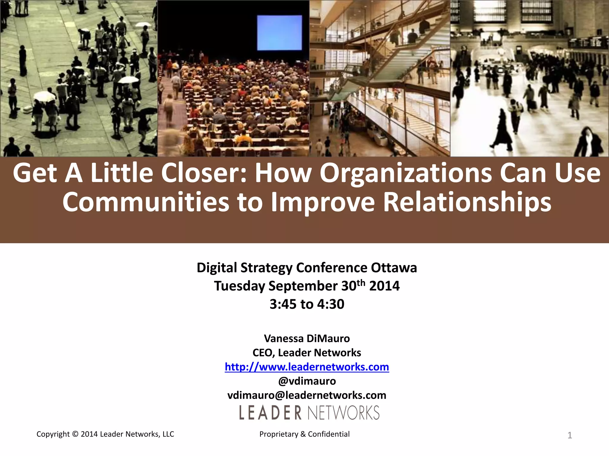 L E A D E R 
NETWORKS 
Get A Little Closer: How Organizations Can Use 
Communities to Improve Relationships 
Digital Strategy Conference Ottawa 
Tuesday September 30th 2014 
3:45 to 4:30 
Vanessa DiMauro 
CEO, Leader Networks 
http://www.leadernetworks.com 
@vdimauro 
vdimauro@leadernetworks.com 
Copyright © 2014 Leader Networks, LLC Proprietary & Confidential 1 
 