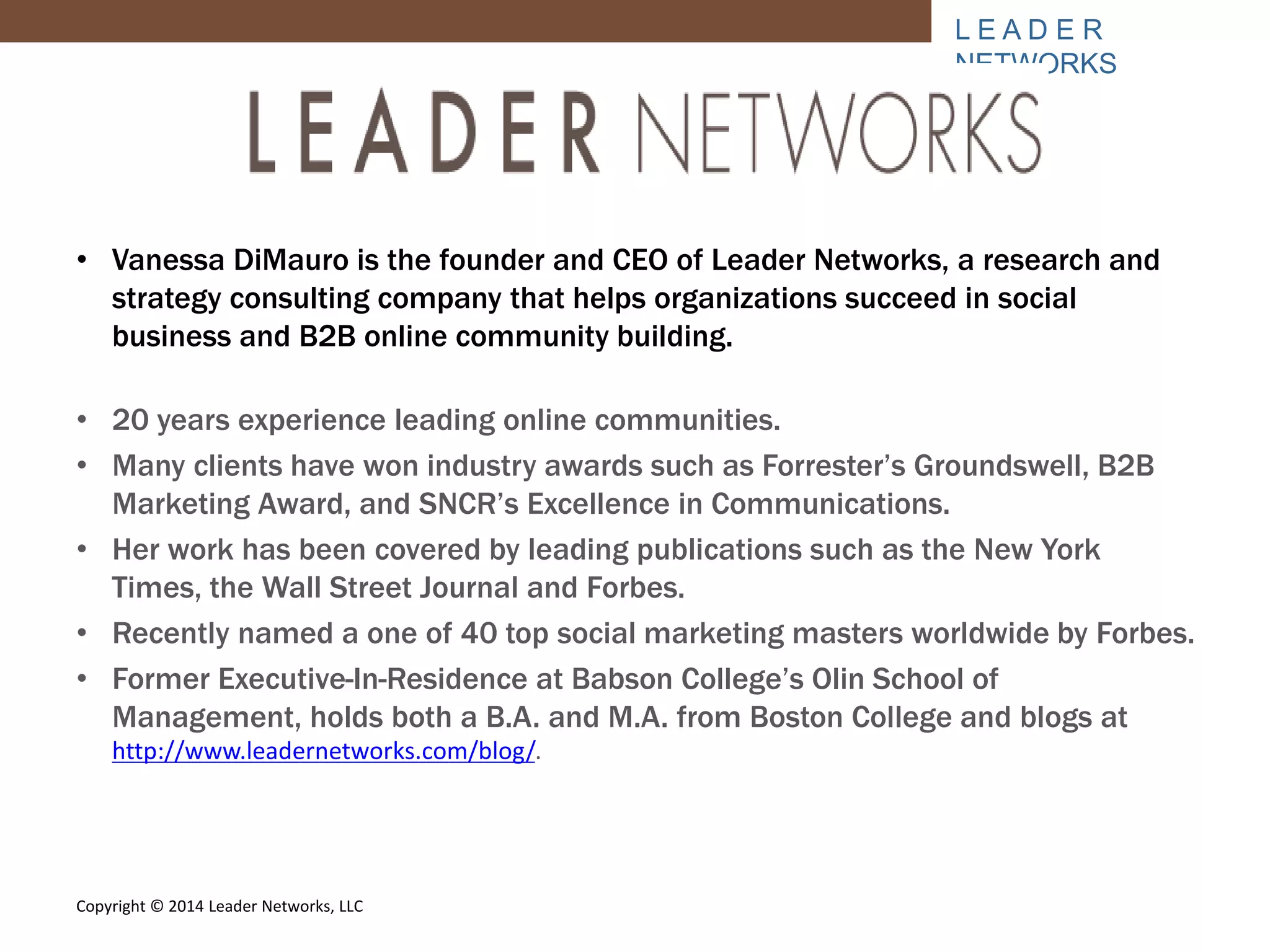 L E A D E R 
NETWORKS 
• Vanessa DiMauro is the founder and CEO of Leader Networks, a research and 
strategy consulting company that helps organizations succeed in social 
business and B2B online community building. 
• 20 years experience leading online communities. 
• Many clients have won industry awards such as Forrester’s Groundswell, B2B 
Marketing Award, and SNCR’s Excellence in Communications. 
• Her work has been covered by leading publications such as the New York 
Times, the Wall Street Journal and Forbes. 
• Recently named a one of 40 top social marketing masters worldwide by Forbes. 
• Former Executive-In-Residence at Babson College’s Olin School of 
Management, holds both a B.A. and M.A. from Boston College and blogs at 
http://www.leadernetworks.com/blog/. 
Copyright © 2014 Leader Networks, LLC 
 