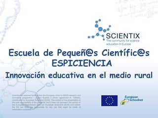 Scientix has received funding from the European Union’s H2020 research and
innovation programme – project Scientix 3 (Grant agreement N. 730009),
coordinated by European Schoolnet (EUN). The content of the presentation is
the sole responsibility of the presenter and it does not represent the opinion of
the European Commission (EC) nor European Schoolnet (EUN) and neither
the EC nor EUN are responsible for any use that might be made of
information contained.
Escuela de Pequeñ@s Científic@s
ESPICIENCIA
Innovación educativa en el medio rural
 