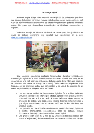 REVISTA DIM-35 - http://dimglobal.net/revista.htm – BUENAS PRÁCTICAS Y RECURSOS
Bricolage Digital
Bricolaje digital surge como iniciativa de un grupo de profesores que hace
una década trabajaban por incluir nuevas metodologías en sus clases. A través del
CEP de Toledo buscaban el desarrollo de tareas competenciales para las diferentes
áreas. Un grupo que desarrollaba metodologías participativas, cooperativas y
digitales.
. Tras este trabajo, se valoró la necesidad de dar un paso más y constituir un
grupo de trabajo permanente que canalizó sus experiencias en la web
www.bricolajedigital.com
Una primera experiencia analizaba herramientas digitales y modelos de
metodología digital en el aula. Posteriormente se trabajó durante dos años en el
desarrollo de una web sobre un enfoque de trabajo propio de IM (Con gran peso de
la propuesta de paleta de trabajo de Lazear). Todas nuestras propuestas eran
testadas en las diferentes aulas que participaban y se valoró la creación de un
nuevo espacio web que incluyera estas secciones:.
1. Una sección de análisis de herramientas digitales. En el análisis incluimos
un tutorial, valoración de interés por edades, aplicación en el aula y nuestra
observaciones de aplicación real. Además incluimos algún ejemplo o
propuesta de trabajo. Una sección que integra decenas de herramientas y
que sigue aumentando con el trabajo periódico de los miembros de
Bricolaje Digital.
2. Una pequeña sección sobre la creación de un modelo de trabajo digital en
el centro: orientaciones, observaciones, edad de trabajo... incluye
documentos de trabajo y encuestas sobre trabajo digital.
3. Una gran sección sobre IM y más de 30 unidades didácticas creadas por
nosotros (engranajes). En esta sección se ha trabajado durante más de dos
 