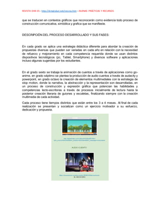 REVISTA DIM-35 - http://dimglobal.net/revista.htm – BUENAS PRÁCTICAS Y RECURSOS
que se traducen en contextos gráficos que reconocerán como evidencia todo proceso de
construcción comunicativa, simbólica y grafica que se manifieste.
DESCRIPCIÓN DEL PROCESO DESARROLLADO Y SUS FASES:
En cada grado se aplica una estrategia didáctica diferente para abordar la creación de
propuestas diversas que pueden ser variadas en cada año en relación con la necesidad
de refuerzo y mejoramiento en cada competencia requerida donde se usan distintos
dispositivos tecnológicos (pc, Tablet, Smartphone) y diversos software y aplicaciones
incluso algunas sugeridas por los estudiantes.
En el grado sexto se trabaja la animación de cuentos a través de aplicaciones como go-
anime, en grado séptimo se plantea la producción de audio cuentos a través de audacity y
powerpoint, en grado octavo la creación de elementos multimediales con la estrategia de
stop motion, donde la narrativa, la abstracción y la representación son desarrolladas, en
un proceso de construcción y expresión gráfica que potencian las habilidades y
competencias lecto-escritoras a través de procesos inicialmente de lectura hasta la
posterior creación literaria de guiones y escaletas, finalizando siempre con la creación
multimedia de cada actividad.
Cada proceso tiene tiempos distintos que están entre los 3 a 4 meses. Al final de cada
realización se presentan y socializan como un ejercicio motivador a su esfuerzo,
dedicación y propuesta.
 