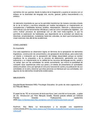 REVISTA DIM-35 - http://dimglobal.net/revista.htm – BUENAS PRÁCTICAS Y RECURSOS
semántica de sus guiones desde la óptica de la imaginación y puesta en escena con un
énfasis en la diversidad del lenguaje oral, escrito, gestual, grafico trascendiendo a lo
artístico.
Un elemento importante es que se ha permitido transformar de manera concreta a través
de la de la lectura y escritura enlazada por medios tecnológicos un mejoramiento en
competencias y habilidades lectoras (análisis, interpretación, retención y valoraciones) e
informáticas (uso de herramientas ofimáticas y web así como competencias digitales) , así
como motivar procesos de aprendizaje con un alto nivel meta-cognitivo, lo que ha
permitido la exploración de habilidades que dependiendo de la actividad van desde las
directivas, emprendedoras, ciudadanas hasta las culturales, es decir que la lectoescritura
crean vivencias más allá de las académicas.
CONCLUSIONES
Es importante
Con esta experiencia se observaron logros en términos de la apropiación de elementos
lingüísticos, construcción de conocimiento y de apropiación de temáticas, pero sobre todo
un interés y motivación por la apropiación del trabajo desarrollado porque se sienten
orgullosos de su propuesta y de su proceso de elaboración, generando una mayor
autonomía y un mejoramiento en la calidad de los recursos del lenguaje escrito, verbal y
no verbal, que con las actividades ha venido aumentando, así mismo la posibilidad de
compartir esas experiencias entre sus pares y el interés de presentarse en actividades
extracurriculares como por ejemplo el concurso nacional de cuento y la publicación de sus
actividades en la web y observar que otras personas se interesan por sus actividades, son
algunos de los elementos inicialmente evidenciados.
BIBLIOGRAFÍA
Ausubel-Novak-Hanesian(1983) Psicología Educativa: Un punto de vista cognoscitivo .2°
Ed.TRILLAS México.
El papel de las TIC en el proceso de lecto-escritura. Leer y escribir en la escuela... a golpe
de clic. Introduccion por Pere Marqués Graells. Revista gratuita editada por Editorial
Planeta Grandes Publicaciones, septiembre
2006.https://z33preescolar2.files.wordpress.com/2012/02/revista-ticok-cast.pdf
Kaufman, Ana María. La lecto-escritura y la escuela: una experiencia
constructivista.2012.http://www.waece.org/TV/lectoescritura/pdfs/ConstructivismoyLectoes
critura.pdf
 
