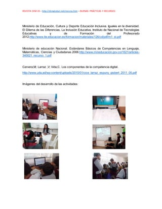 REVISTA DIM-35 - http://dimglobal.net/revista.htm – BUENAS PRÁCTICAS Y RECURSOS
Ministerio de Educación, Cultura y Deporte Educación Inclusiva. Iguales en la diversidad.
El Dilema de las Diferencias. La Inclusión Educativa. Instituto de Nacional de Tecnologías
Educativas y de Formación del Profesorado
2012.http://www.ite.educacion.es/formacion/materiales/126/cd/pdf/m1_ei.pdf
Ministerio de educación Nacional. Estándares Básicos de Competencias en Lenguaje,
Matemáticas, Ciencias y Ciudadanas.2006.http://www.mineducacion.gov.co/1621/articles-
340021_recurso_1.pdf
Cervera,M; Larraz ,V; Vida,C. Los componentes de la competencia digital.
http://www.uda.ad/wp-content/uploads/2010/01/cice_larraz_espuny_gisbert_2011_05.pdf
Imágenes del desarrollo de las actividades:
 