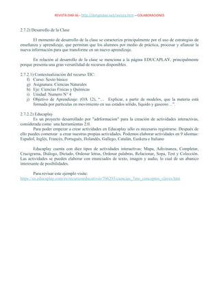 REVISTA DIM-36 - http://dimglobal.net/revista.htm – COLABORACIONES
2.7.2) Desarrollo de la Clase
El momento de desarrollo de la clase se caracteriza principalmente por el uso de estrategias de
enseñanza y aprendizaje, que permitan que los alumnos por medio de práctica, procesar y afianzar la
nueva información para que transforme en un nuevo aprendizaje.
En relación al desarrollo de la clase se menciona a la página EDUCAPLAY, principalmente
porque presenta una gran versatilidad de recursos disponibles.
2.7.2.1) Contextualización del recurso TIC:
f) Curso: Sexto básico
g) Asignatura: Ciencias Naturales
h) Eje: Ciencias Físicas y Químicas
i) Unidad: Numero N° 4
j) Objetivo de Aprendizaje: (OA 12), “… Explicar, a partir de modelos, que la materia está
formada por partículas en movimiento en sus estados sólido, líquido y gaseoso…”.
2.7.2.2) Educaplay
Es un proyecto desarrollado por "adrformacion" para la creación de actividades interactivas,
considerada como una herramientas 2.0.
Para poder empezar a crear actividades en Educaplay sólo es necesario registrarse. Después de
ello puedes comenzar a crear nuestras propias actividades. Podemos elaborar actividades en 9 idiomas:
Español, Inglés, Francés, Portugués, Holandés, Gallego, Catalán, Euskera e Italiano
Educaplay cuenta con diez tipos de actividades interactivas: Mapa, Adivinanza, Completar,
Crucigrama, Diálogo, Dictado, Ordenar letras, Ordenar palabras, Relacionar, Sopa, Test y Colección.
Las actividades se pueden elaborar con enunciados de texto, imagen y audio, lo cual de un abanico
interesante de posibilidades.
Para revisar este ejemplo visite:
https://es.educaplay.com/es/recursoseducativos/706293/ciencias_7mo_conceptos_claves.htm
 