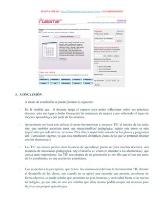 REVISTA DIM-36 - http://dimglobal.net/revista.htm – COLABORACIONES
3. CONCLUSIÓN
A modo de conclusión se puede plantear lo siguiente:
- En la medida que el docente tenga el espacio para poder reflexionar sobre sus prácticas
docente, esto sin lugar a dudas favorecerá las instancias de mejora y por sobretodo el logro de
mejores aprendizajes por parte de los alumnos.
- Actualmente no basta con utilizar diversas herramientas y recursos TIC al interior de las aulas
sino que también necesitan tener una intencionalidad pedagógica, quizás este punto es más
importante que solo utilizar recursos. Para ello es importante considerar los planes y programas
del Curriculum vigente, ya que ello establecerá directrices claras de lo que se pretende abordar
con los alumnos(as).
- Las TIC sin menos preciar otras instancia de aprendizaje puede ser para muchos docentes, una
instancia de innovación pedagógica, hoy el desafío es como re encantar a los alumnos(as) que
cuesta tanto impresionar, las TIC son propias de su generación es por ello que el uso por parte
de los estudiantes, es una acción tan espontanea.
- Con respectos a la percepción que tienen los alumnos(as) del uso de herramientas TIC durante
el desarrollo de las clases, aun cuando no se aplicó una encuesta que permita corroborar de
forma objetiva, se puede señalar que presentan un gran intereses y curiosidad frente a las nuevas
tecnologías, ya que más de una vez señalan que ellos mismo podría ocupar los recursos para
facilitar sus propios aprendizajes
 