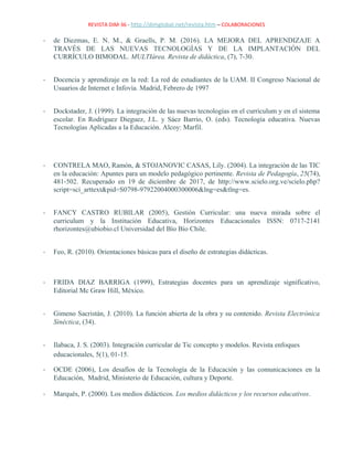 REVISTA DIM-36 - http://dimglobal.net/revista.htm – COLABORACIONES
- de Diezmas, E. N. M., & Graells, P. M. (2016). LA MEJORA DEL APRENDIZAJE A
TRAVÉS DE LAS NUEVAS TECNOLOGÍAS Y DE LA IMPLANTACIÓN DEL
CURRÍCULO BIMODAL. MULTIárea. Revista de didáctica, (7), 7-30.
- Docencia y aprendizaje en la red: La red de estudiantes de la UAM. II Congreso Nacional de
Usuarios de Internet e Infovía. Madrid, Febrero de 1997
- Dockstader, J. (1999). La integración de las nuevas tecnologías en el curriculum y en el sistema
escolar. En Rodríguez Dieguez, J.L. y Sáez Barrio, O. (eds). Tecnología educativa. Nuevas
Tecnologías Aplicadas a la Educación. Alcoy: Marfil.
- CONTRELA MAO, Ramón, & STOJANOVIC CASAS, Lily. (2004). La integración de las TIC
en la educación: Apuntes para un modelo pedagógico pertinente. Revista de Pedagogía, 25(74),
481-502. Recuperado en 19 de diciembre de 2017, de http://www.scielo.org.ve/scielo.php?
script=sci_arttext&pid=S0798-97922004000300006&lng=es&tlng=es.
- FANCY CASTRO RUBILAR (2005), Gestión Curricular: una nueva mirada sobre el
curriculum y la Institución Educativa, Horizontes Educacionales ISSN: 0717-2141
rhorizontes@ubiobio.cl Universidad del Bío Bío Chile.
- Feo, R. (2010). Orientaciones básicas para el diseño de estrategias didácticas.
- FRIDA DIAZ BARRIGA (1999), Estrategias docentes para un aprendizaje significativo,
Editorial Mc Graw Hill, México.
- Gimeno Sacristán, J. (2010). La función abierta de la obra y su contenido. Revista Electrónica
Sinéctica, (34).
- Ilabaca, J. S. (2003). Integración curricular de Tic concepto y modelos. Revista enfoques
educacionales, 5(1), 01-15.
- OCDE (2006), Los desafíos de la Tecnología de la Educación y las comunicaciones en la
Educación, Madrid, Ministerio de Educación, cultura y Deporte.
- Marqués, P. (2000). Los medios didácticos. Los medios didácticos y los recursos educativos.
 