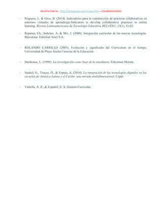 REVISTA DIM-36 - http://dimglobal.net/revista.htm – COLABORACIONES
- Noguera, I., & Gros, B. (2014). Indicadores para la construcción de prácticas colaborativas en
entornos virtuales de aprendizaje/Indicators to develop collaborative practices in online
learning. Revista Latinoamericana de Tecnología Educativa-RELATEC, 13(1), 51-62.
- Reparaz, Ch., Sobrino, A. & Mir, J. (2000). Integración curricular de las nuevas tecnologías.
Barcelona: Editorial Ariel S.A.
- ROLANDO CARRILLO (2005), Evolución y significado del Curriculum en el tiempo,
Universidad de Playa Ancha Ciencias de la Educación
- Stenhouse, L. (1998). La investigación como base de la enseñanza. Ediciones Morata.
- Sunkel, G., Trucco, D., & Espejo, A. (2014). La integración de las tecnologías digitales en las
escuelas de América Latina y el Caribe: una mirada multidimensional. Cepal.
- Vidiella, A. Z., & Español, S. A. Gestión Curricular.
 