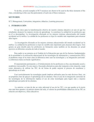 REVISTA DIM-36 - http://dimglobal.net/revista.htm – COLABORACIONES
To do this, several examples of ICT resources are shown to be used in the three moments of the
class, considering in this case the particularity of each one of these instances.
KEYWORDS
ICT, Management, Curriculum, integration, didactics, Learning processes)
1. INTRODUCCIÓN
Un eje clave para la transformación efectiva de nuestro sistema educativo en uno en que los
estudiantes alcancen los mejores niveles de aprendizaje lo constituye la calidad de los profesores que
en él se desempeñan. La investigación efectuada en los mejores sistemas educacionales del mundo
occidental así lo ratifica. La calidad de los profesores es lejos la variable más importante para alcanzar
altos logros
La investigación efectuada en los mejores sistemas educacionales del mundo occidental así lo
ratifica. La calidad de los profesores es lejos la variable más importante para alcanzar altos logros. Esto
genera un gran desafío para los profesores en formación como también en los docentes en actual
ejercicio en diferentes escuelas de todo el mundo.
Para nadie es un misterio en el Ámbito de la Educación que uno de los factores fundamentales
de la actualidad es la utilización educacional de las tecnologías de información y comunicación (TIC),
el problema surge al no tener claro la diferencia entre usar las tecnologías y su integración curricular.
La diferencia marca un hecho significativo.
El mejoramiento permanente y el fortalecimiento de los profesores es hoy una demanda social y
académica inexcusable. En este marco y buscando alternativas para dar respuesta a ésta situación, surge
como alternativa de utilizar las TIC, de tal forma de poder mejorar el proceso de enseñanza y
aprendizaje en el aula.
Usar curricularmente las tecnologías puede implicar utilizarlas para los más diversos fines, sin
un propósito claro de apoyar el aprendizaje de los alumnos. Para el caso de la integración curricular de
las tecnologías de la información implica el uso de estas tecnologías para lograr más y mejores
aprendizajes por parte de los alumnos.
Lo anterior, se trata de dar un valor adicional al uso de las TIC y no que quedar en la teoría
sino más bien apuntar a la práctica dentro del aula, el valorar las posibilidades didácticas de las TIC en
relación con objetivos y fines educativos
 