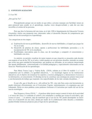 REVISTA DIM-36 - http://dimglobal.net/revista.htm – COLABORACIONES
2. CONTEXTUALIZACION
2.1 Las TIC
¿Por qué las Tic?
Principalmente porque son un medio en que niños y jóvenes manejan con facilidad, tienen un
gran potencial para ayudar en el aprendizaje, muchas veces desaprovechado y cada día son más
accesibles al común de las personas.
Pero que dice la literatura del este tema, en el año 1998 el departamento de Educación Victoria
(Australia), realiza una propuesta muy interesante sobre el desarrollo Docente de competencias por
medio del uso de tecnología en el aprendizaje.
Las categorizan en tres etapas:
a) Exploración de nuevas posibilidades, desarrollo de nuevas habilidades y el papel que juegas las
Tic en el aula.
b) Desarrollo de práctica de clases, apunta a perfeccionar las habilidades personales y a la
incorporación de TIC en la enseñanza.
c) Posibilidades innovadoras para la clase, uso de tecnología y compartir el conocimiento y
habilidades con otros.
Lo anterior, no permite visualizar de mejor manera en que situación se encuentra cada docente
con respecto al uso de las TIC en el aula y cuáles pueden ser sus próximos desafíos, teniendo en cuenta
que existe una gran cantidad de herramientas, que podrían ser utilizadas, en un contexto intencionado
que apunte debidamente contextualizado a la realidad pedagógica y especialmente relacionada con las
tareas de Planificación de los aprendizajes.
Para María Teresa Lugo y Valeria Kelly (2010), señalan en el libro El modelo 1 a 1: un
compromiso por la calidad y la igualdad educativas, “…La tecnología ingresa en las instituciones
educativas con el objetivo de actualizar los soportes y recursos pedagógicos y democratizar el acceso a
la información y al conocimiento. El abordaje de las tic constituye una estrategia de carácter transversal
y una herramienta de trabajo que responde a las especificidades de las más variadas disciplinas…”.
Es por ello, que el desafío no es sólo utilizar las TIC, sino más bien como esta herramienta se
puede relacionar eficientemente con el Curriculum Vigente, indistintamente a la asignatura que esté
trabajando. Dicho en otras palabras como podemos Gestionar el Curriculum por medio del uso de las
nuevas tecnologías.
Para Noguera y Gross (2014), “…el profesor debe ejercer mayor control al inicio de la actividad
y al inicio del curso e ir cediendo el control a los estudiantes a medida que avanza la actividad y que
avanza el curso…”, lo anterior, deja de manifestó que el uso de las TIC puede desempeñar un factor
clave en el desarrollo de una clase, donde por medio de la colaboración entre docente y estudiantes
pueden brindar instancias propicias para el logro de los aprendizajes.
 