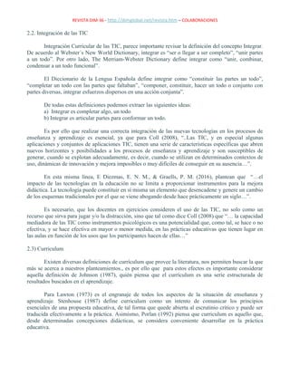 REVISTA DIM-36 - http://dimglobal.net/revista.htm – COLABORACIONES
2.2. Integración de las TIC
Integración Curricular de las TIC, parece importante revisar la definición del concepto Integrar.
De acuerdo al Webster´s New World Dictionary, integrar es “ser o llegar a ser completo”, “unir partes
a un todo”. Por otro lado, The Merriam-Webster Dictionary define integrar como “unir, combinar,
condensar a un todo funcional”.
El Diccionario de la Lengua Española define integrar como “constituir las partes un todo”,
“completar un todo con las partes que faltaban”, “componer, constituir, hacer un todo o conjunto con
partes diversas, integrar esfuerzos dispersos en una acción conjunta”.
De todas estas definiciones podemos extraer las siguientes ideas:
a) Integrar es completar algo, un todo
b) Integrar es articular partes para conformar un todo.
Es por ello que realizar una correcta integración de las nuevas tecnologías en los procesos de
enseñanza y aprendizaje es esencial, ya que para Coll (2008), “..Las TIC, y en especial algunas
aplicaciones y conjuntos de aplicaciones TIC, tienen una serie de características específicas que abren
nuevos horizontes y posibilidades a los procesos de enseñanza y aprendizaje y son susceptibles de
generar, cuando se explotan adecuadamente, es decir, cuando se utilizan en determinados contextos de
uso, dinámicas de innovación y mejora imposibles o muy difíciles de conseguir en su ausencia…”.
En esta misma línea, E Diezmas, E. N. M., & Graells, P. M. (2016), plantean que “…el
impacto de las tecnologías en la educación no se limita a proporcionar instrumentos para la mejora
didáctica. La tecnología puede constituir en sí misma un elemento que desencadene y genere un cambio
de los esquemas tradicionales por el que se viene abogando desde hace prácticamente un siglo…”.
Es necesario, que los docentes en ejercicios consideren el uso de las TIC, no solo como un
recurso que sirva para jugar y/o la distracción, sino que tal como dice Coll (2008) que “… la capacidad
mediadora de las TIC como instrumentos psicológicos es una potencialidad que, como tal, se hace o no
efectiva, y se hace efectiva en mayor o menor medida, en las prácticas educativas que tienen lugar en
las aulas en función de los usos que los participantes hacen de ellas…”
2.3) Curriculum
Existen diversas definiciones de currículum que provee la literatura, nos permiten buscar la que
más se acerca a nuestros planteamientos., es por ello que para estos efectos es importante considerar
aquella definición de Johnson (1987), quién piensa que el currículum es una serie estructurada de
resultados buscados en el aprendizaje.
Para Lawton (1973) es el engranaje de todos los aspectos de la situación de enseñanza y
aprendizaje. Stenhouse (1987) define curriculum como un intento de comunicar los principios
esenciales de una propuesta educativa, de tal forma que quede abierta al escrutinio crítico y puede ser
traducida efectivamente a la práctica. Asimismo, Porlan (1992) piensa que curriculum es aquello que,
desde determinadas concepciones didácticas, se considera conveniente desarrollar en la práctica
educativa.
 