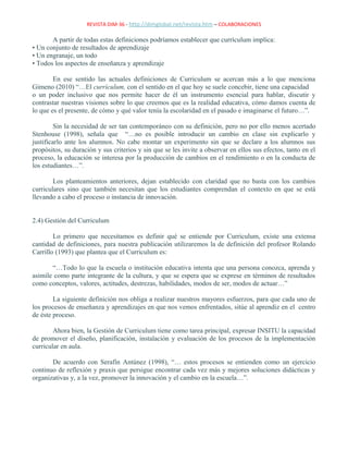 REVISTA DIM-36 - http://dimglobal.net/revista.htm – COLABORACIONES
A partir de todas estas definiciones podríamos establecer que currículum implica:
• Un conjunto de resultados de aprendizaje
• Un engranaje, un todo
• Todos los aspectos de enseñanza y aprendizaje
En ese sentido las actuales definiciones de Curriculum se acercan más a lo que menciona
Gimeno (2010) “…El currículum, con el sentido en el que hoy se suele concebir, tiene una capacidad
o un poder inclusivo que nos permite hacer de él un instrumento esencial para hablar, discutir y
contrastar nuestras visiones sobre lo que creemos que es la realidad educativa, cómo damos cuenta de
lo que es el presente, de cómo y qué valor tenía la escolaridad en el pasado e imaginarse el futuro…”.
Sin la necesidad de ser tan contemporáneo con su definición, pero no por ello menos acertado
Stenhouse (1998), señala que “…no es posible introducir un cambio en clase sin explicarlo y
justificarlo ante los alumnos. No cabe montar un experimento sin que se declare a los alumnos sus
propósitos, su duración y sus criterios y sin que se les invite a observar en ellos sus efectos, tanto en el
proceso, la educación se interesa por la producción de cambios en el rendimiento o en la conducta de
los estudiantes…”.
Los planteamientos anteriores, dejan establecido con claridad que no basta con los cambios
curriculares sino que también necesitan que los estudiantes comprendan el contexto en que se está
llevando a cabo el proceso o instancia de innovación.
2.4) Gestión del Curriculum
Lo primero que necesitamos es definir qué se entiende por Curriculum, existe una extensa
cantidad de definiciones, para nuestra publicación utilizaremos la de definición del profesor Rolando
Carrillo (1993) que plantea que el Curriculum es:
“…Todo lo que la escuela o institución educativa intenta que una persona conozca, aprenda y
asimile como parte integrante de la cultura, y que se espera que se exprese en términos de resultados
como conceptos, valores, actitudes, destrezas, habilidades, modos de ser, modos de actuar…”
La siguiente definición nos obliga a realizar nuestros mayores esfuerzos, para que cada uno de
los procesos de enseñanza y aprendizajes en que nos vemos enfrentados, sitúe al aprendiz en el centro
de éste proceso.
Ahora bien, la Gestión de Curriculum tiene como tarea principal, expresar INSITU la capacidad
de promover el diseño, planificación, instalación y evaluación de los procesos de la implementación
curricular en aula.
De acuerdo con Serafín Antúnez (1998), “… estos procesos se entienden como un ejercicio
continuo de reflexión y praxis que persigue encontrar cada vez más y mejores soluciones didácticas y
organizativas y, a la vez, promover la innovación y el cambio en la escuela…”.
 