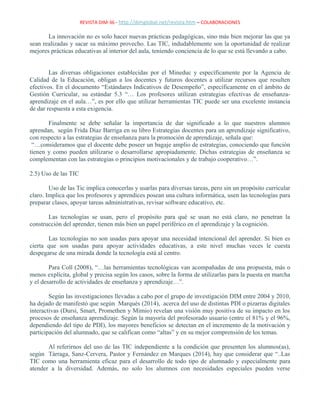 REVISTA DIM-36 - http://dimglobal.net/revista.htm – COLABORACIONES
La innovación no es solo hacer nuevas prácticas pedagógicas, sino más bien mejorar las que ya
sean realizadas y sacar su máximo provecho. Las TIC, indudablemente son la oportunidad de realizar
mejores prácticas educativas al interior del aula, teniendo conciencia de lo que se está llevando a cabo.
Las diversas obligaciones establecidas por el Mineduc y específicamente por la Agencia de
Calidad de la Educación, obligan a los docentes y futuros docentes a utilizar recursos que resulten
efectivos. En el documento “Estándares Indicativos de Desempeño”, específicamente en el ámbito de
Gestión Curricular, su estándar 5.3 “… Los profesores utilizan estrategias efectivas de enseñanza-
aprendizaje en el aula…”, es por ello que utilizar herramientas TIC puede ser una excelente instancia
de dar respuesta a esta exigencia.
Finalmente se debe señalar la importancia de dar significado a lo que nuestros alumnos
aprendan, según Frida Díaz Barriga en su libro Estrategias docentes para un aprendizaje significativo,
con respecto a las estrategias de enseñanza para la promoción de aprendizaje, señala que:
“…consideramos que el docente debe poseer un bagaje amplio de estrategias, conociendo que función
tienen y como pueden utilizarse o desarrollarse apropiadamente. Dichas estrategias de enseñanza se
complementan con las estrategias o principios motivacionales y de trabajo cooperativo…”.
2.5) Uso de las TIC
Uso de las Tic implica conocerlas y usarlas para diversas tareas, pero sin un propósito curricular
claro. Implica que los profesores y aprendices posean una cultura informática, usen las tecnologías para
preparar clases, apoyar tareas administrativas, revisar software educativo, etc.
Las tecnologías se usan, pero el propósito para qué se usan no está claro, no penetran la
construcción del aprender, tienen más bien un papel periférico en el aprendizaje y la cognición.
Las tecnologías no son usadas para apoyar una necesidad intencional del aprender. Si bien es
cierta que son usadas para apoyar actividades educativas, a este nivel muchas veces le cuesta
despegarse de una mirada donde la tecnología está al centro.
Para Coll (2008), “…las herramientas tecnológicas van acompañadas de una propuesta, más o
menos explícita, global y precisa según los casos, sobre la forma de utilizarlas para la puesta en marcha
y el desarrollo de actividades de enseñanza y aprendizaje…”.
Según las investigaciones llevadas a cabo por el grupo de investigación DIM entre 2004 y 2010,
ha dejado de manifestó que según Marquès (2014), acerca del uso de distintas PDI o pizarras digitales
interactivas (Dursi, Smart, Promethen y Mimio) revelan una visión muy positiva de su impacto en los
procesos de enseñanza aprendizaje. Según la mayoría del profesorado usuario (entre el 81% y el 96%,
dependiendo del tipo de PDI), los mayores beneficios se detectan en el incremento de la motivación y
participación del alumnado, que se califican como “altas” y en su mejor comprensión de los temas.
Al referirnos del uso de las TIC independiente a la condición que presenten los alumnos(as),
según Tárraga, Sanz-Cervera, Pastor y Fernández en Marques (2014), hay que considerar que “..Las
TIC como una herramienta eficaz para el desarrollo de todo tipo de alumnado y especialmente para
atender a la diversidad. Además, no solo los alumnos con necesidades especiales pueden verse
 