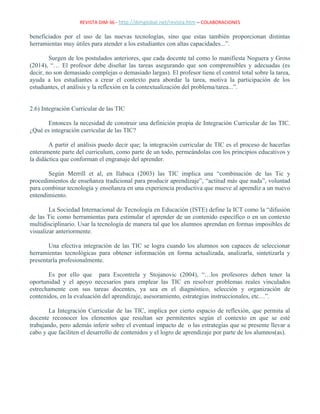 REVISTA DIM-36 - http://dimglobal.net/revista.htm – COLABORACIONES
beneficiados por el uso de las nuevas tecnologías, sino que estas también proporcionan distintas
herramientas muy útiles para atender a los estudiantes con altas capacidades...”.
Surgen de los postulados anteriores, que cada docente tal como lo manifiesta Noguera y Gross
(2014), “… El profesor debe diseñar las tareas asegurando que son comprensibles y adecuadas (es
decir, no son demasiado complejas o demasiado largas). El profesor tiene el control total sobre la tarea,
ayuda a los estudiantes a crear el contexto para abordar la tarea, motiva la participación de los
estudiantes, el análisis y la reflexión en la contextualización del problema/tarea...”.
2.6) Integración Curricular de las TIC
Entonces la necesidad de construir una definición propia de Integración Curricular de las TIC.
¿Qué es integración curricular de las TIC?
A partir el análisis puedo decir que; la integración curricular de TIC es el proceso de hacerlas
enteramente parte del curriculum, como parte de un todo, permeándolas con los principios educativos y
la didáctica que conforman el engranaje del aprender.
Según Merrill et al, en Ilabaca (2003) las TIC implica una “combinación de las Tic y
procedimientos de enseñanza tradicional para producir aprendizaje”, “actitud más que nada”, voluntad
para combinar tecnología y enseñanza en una experiencia productiva que mueve al aprendiz a un nuevo
entendimiento.
La Sociedad Internacional de Tecnología en Educación (ISTE) define la ICT como la “difusión
de las Tic como herramientas para estimular el aprender de un contenido específico o en un contexto
multidisciplinario. Usar la tecnología de manera tal que los alumnos aprendan en formas imposibles de
visualizar anteriormente.
Una efectiva integración de las TIC se logra cuando los alumnos son capaces de seleccionar
herramientas tecnológicas para obtener información en forma actualizada, analizarla, sintetizarla y
presentarla profesionalmente.
Es por ello que para Escontrela y Stojanovic (2004), “…los profesores deben tener la
oportunidad y el apoyo necesarios para emplear las TIC en resolver problemas reales vinculados
estrechamente con sus tareas docentes, ya sea en el diagnóstico, selección y organización de
contenidos, en la evaluación del aprendizaje, asesoramiento, estrategias instruccionales, etc…”.
La Integración Curricular de las TIC, implica por cierto espacio de reflexión, que permita al
docente reconocer los elementos que resultan ser permitentes según el contexto en que se esté
trabajando, pero además inferir sobre el eventual impacto de o las estrategias que se presente llevar a
cabo y que faciliten el desarrollo de contenidos y el logro de aprendizaje por parte de los alumnos(as).
 