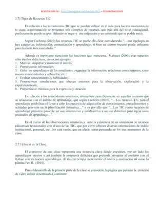 REVISTA DIM-36 - http://dimglobal.net/revista.htm – COLABORACIONES
2.7) Tipos de Recursos TIC
En relación a las herramientas TIC que se pueden utilizar en el aula para los tres momentos de
la clase, a continuación se presentan tres ejemplos de recursos, que más allá del nivel educacional,
perfectamente puede ocupar. Además se sugiere una asignatura y un contenido que se podría tratar.
Según Cacheiro (2010) los recursos TIC se puede clasificar considerando “…una tipología en
tres categorías: información, comunicación y aprendizaje; si bien un mismo recurso puede utilizarse
para distintas funcionalidades.”
Además es importante mencionar las funciones que menciona, Marques (2000), con respectos
a los medios didácticos, como por ejemplo:
1. Motivar, despertar y mantener el interés;
2. Proporcionar información;
3. Guiar los aprendizajes de los estudiantes: organizar la información, relacionar conocimientos, crear
nuevos conocimientos y aplicarlos, etc.;
4. Evaluar conocimientos y habilidades;
5. Proporcionar simulaciones que ofrecen entornos para la observación, exploración y la
experimentación;
6. Proporcionar entornos para la expresión y creación.
En relación a los antecedentes anteriores, situaremos específicamente en aquellos recursos que
se relacionan con el ámbito de aprendizaje, que según Cacheiro (2010), “…Los recursos TIC para el
aprendizaje posibilitan el llevar a cabo los procesos de adquisición de conocimientos, procedimientos y
actitudes previstas en la planificación formativa…” y es por ello que “…Las TIC como recursos de
aprendizaje permiten pasar de un uso informativo y colaborativo a un uso didáctico para lograr unos
resultados de aprendizaje…”.
En el marco de las observaciones anteriores y ante la existencia de un sinnúmero de recursos
educativos relacionados con el uso de las TIC, que por cierto ofrecen diversas orientaciones de índole
institucional, personal, etc. Por esta razón, que en efecto serán pensando en los tres momentos de la
clase.
2.7.1) Inicio de la Clase.
El comienzo de una clase representa una instancia clave donde coexisten, por un lado los
aprendizajes previos y así también la propuesta didáctica que pretende presentar el profesor con el
trabajo con los nuevos aprendizajes. Al mismo tiempo, incrementar el interés y motivación tal como lo
plantea Feo R. (2010).
Para el desarrollo de la primera parte de la clase se consideró, la página que permite la creación
de video online denominada Goanimate.
 