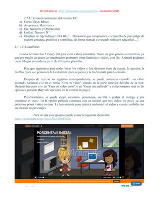 REVISTA DIM-36 - http://dimglobal.net/revista.htm – COLABORACIONES
2.7.1.1) Contextualización del recurso TIC:
a) Curso: Sexto básico
b) Asignatura: Matemática
c) Eje: Números y Operaciones
d) Unidad: Numero N° 1
e) Objetivo de Aprendizaje: (OA 04),”…Demostrar que comprenden el concepto de porcentaje de
manera concreta, pictórica y simbólica, de forma manual y/o usando software educativo…”.
2.7.1.2) Goanimate:
Es una herramienta 2.0 muy útil para crear vídeos animados. Posee un gran potencial educativo, ya
que por medio de grado de imaginación podremos crear fantásticos vídeos, con Go Animate podemos
crear dibujos animados a partir de diferentes plantillas.
Hay que registrarse para poder hacer los vídeos y hay distintos tipos de cuenta, la gratuita, la
GoPlus (para uso personal), la GoAnimate para negocios y la GoAnimate para la escuela.
Después de realizar los registros correspondientes, se puede comenzar creando un vídeo
animado haciendo clic en el botón "Crea tu vídeo" situado en la parte superior derecha de la web.
Después hacemos clic en "Crea un vídeo corto" o en "Crear una película" y seleccionamos una de las
opciones gratuitas (hay más opciones en la versión de pago).
Posteriormente, se puede elegir escenario, personajes, escribir o grabar el diálogo y pre
visualizar el vídeo. En la opción película contamos con un tutorial que nos indica los pasos ya que
podemos poner varias escenas. La herramienta pone música ambiental al vídeo y cuenta también con
un creador de personajes.
Para revisar este ejemplo puede visitar la siguiente dirección:
https://goanimate.com/videos/0zJcQbrFbGbs
 