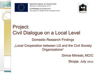 Граѓански дијалог на локално ниво  Проектот е финансиран од ЕУ Civil Dialogue on Local Level This project is funded by the European Union Project: Civil Dialogue on a Local Level Domestic Research Findings „Local Cooperation between LG and the Civil Society Organizations“ DimceMitreski, MCIC Skopje, July 2011 
