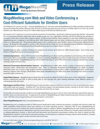 com                           Press Release
                         Making Business Personal


MegaMeeting.com Web and Video Conferencing a
Cost-Efficient Substitute for DimDim Users
LOS ANGELES, CA, January 18, 2011 - Internet MegaMeeting, LLC, the brains behind MegaMeeting.com Web and Video Conferencing,
announced today they will be o ering a 20% discount on all non-personal accounts set-up on or before March 31st, 2011 by current
DimDim users a ected by the recent $31 million dollar buyout of DimDim by SalesForce.com.

On January 6, 2011 SalesForce.com announced the acquisition of Lowell, Mass., based web conferencing provider DimDim. Along with
this announcement DimDim stated they will no longer accept new user registrations and they will not be o ering any renewals or
extensions when their current client contracts expire. To help current DimDim clients migrate to a new web conferencing solution,
MegaMeeting.com is stepping in and o ering their 100% browser-based web and video conferencing services to current DimDim
clients at a discounted rate. All interested parties have to do is mention they were DimDim clients and have been a ected by the
buyout. By doing this they qualify to receive a 20% discount o the initial cost of any MegaMeeting.com Webinar, Professional or
Enterprise account, provided they purchase a MegaMeeting account on or before March 31st, 2011.

MegaMeeting.com o ers a variety of feature rich products and services, all of which are 100% browser based. Some of the many
features of MegaMeeting.com are showcased below:

Conferencing Features – Being 100% browser-based, MegaMeeting.com allows meeting attendees to join meetings with one-click of
their mouse. With no downloads or installations to attend a meeting, MegaMeeting clients are able to get more attendees into their
meetings. Like DimDim, MegaMeeting.com runs o an Adobe Flash plug-in, which 99% of the world’s computers already have, making
meetings simple and hassle-free.

Advanced Presentation/Demonstration Features – MegaMeeting.com o ers their clients a variety of extremely functional and
necessary online collaboration and presentation tools. From an interactive Noteboard and Whiteboard, the ability to present
informative polls and surveys or high quality PowerPoint presentations to being able to show a speci c application on the host’s
desktop or display video through a Multi-Media video player, MegaMeeting.com o ers their clients everything they need to conduct
successful video conferences.

Audio/Video Features – MegaMeeting.com leads the industry with the ability for hosts to show up to 16 live video feeds. Integrated
toll-free conferencing and VoIP as well as being able to chat through text, gives meeting attendees many di erent options to
communicate with each other.

Help/Support and Ease of Use – MegaMeeting.com web and video conferencing lls the void when it comes to providing their clients
with quality help and support. Providing 24/7 Live Technical support and personalized product training to all their clients, video
conferencing through MegaMeeting.com is as hassle-free and stress-free as it gets.

The bene ts of conducting video conferences through MegaMeeting.com go on and on, that is why they have opened their doors to
DimDim clients at a discounted rate. To experience the power of MegaMeeting.com Video Conferencing, they invite you to take it for
a spin. Visit http://www.megameeting.com and participate in a live demo.

About MegaMeeting.com (http://www.MegaMeeting.com)

MegaMeeting.com is a leading provider of 100% browser based web & video conferencing solutions, complete with real time audio and
video capabilities. Being browser based and working on all major operating systems – Windows, Mac & Linux; MegaMeeting.com
provides universal access without the need to download, install or con gure software. MegaMeeting.com web conferencing products
and services include powerful collaboration tools that accommodate robust video & web conferences, including advanced features such
as desktop/application sharing, i.e. Word and Excel documents and PowerPoint presentations without the need to upload any les.
MegaMeeting is ideal for multi-location web based meetings, virtual classrooms, employee trainings, product demonstrations, company
orientation, customer support, product launches and much more.

For more information please visit www.megameeting.com or call (818) 783-4311.
                    com
                             U.S. & Canada - 877.634.6342             International - 818.783.4311          info@megameeting.com
 