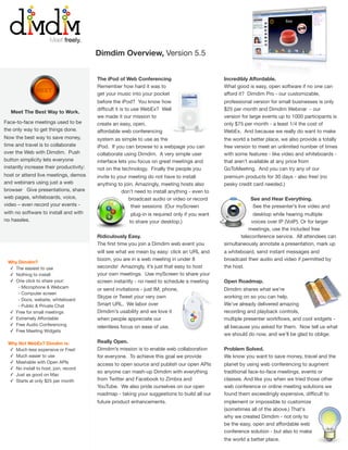 Dimdim Overview, Version 5.5


                                         The iPod of Web Conferencing                           Incredibly Affordable.
                                         Remember how hard it was to                            What good is easy, open software if no one can
               MEET
                                         get your music into your pocket                        afford it? Dimdim Pro - our customizable,
                                         before the iPod? You know how                          professional version for small businesses is only
                                         difﬁcult it is to use WebEx? Well                      $25 per month and Dimdim Webinar - our
   Meet The Best Way to Work.
                                         we made it our mission to                              version for large events up to 1000 participants is
Face-to-face meetings used to be         create an easy, open,                                  only $75 per month - a least 1/4 the cost of
the only way to get things done.         affordable web conferencing                            WebEx. And because we really do want to make
Now the best way to save money,          system as simple to use as the                         the world a better place, we also provide a totally
time and travel is to collaborate        iPod. If you can browse to a webpage you can           free version to meet an unlimited number of times
over the Web with Dimdim. Push           collaborate using Dimdim. A very simple user           with some features - like video and whiteboards -
button simplicity lets everyone          interface lets you focus on great meetings and         that aren’t available at any price from
instantly increase their productivity:   not on the technology. Finally the people you          GoToMeeting. And you can try any of our
host or attend live meetings, demos      invite to your meeting do not have to install          premium products for 30 days - also free! (no
and webinars using just a web            anything to join. Amazingly, meeting hosts also        pesky credit card needed.)
browser Give presentations, share                    don’t need to install anything - even to
web pages, whiteboards, voice,                          broadcast audio or video or record                  See and Hear Everything.
video – even record your events -                        their sessions (Our myScreen                        See the presenter’s live video and
with no software to install and with                    plug-in is required only if you want                 desktop while hearing multiple
no hassles.                                            to share your desktop.)                              voices over IP (VoIP). Or for larger
                                                                                                           meetings, use the included free
                                         Ridiculously Easy.                                            teleconference service. All attendees can
                                         The ﬁrst time you join a Dimdim web event you          simultaneously annotate a presentation, mark up
                                         will see what we mean by easy: click an URL and        a whiteboard, send instant messages and
                                         boom, you are in a web meeting in under 8              broadcast their audio and video if permitted by
 Why Dimdim?
 ✓ The easiest to use                    seconds! Amazingly, it’s just that easy to host        the host.
 ✓ Nothing to install                    your own meetings. Use myScreen to share your
 ✓ One click to share your:              screen instantly - no need to schedule a meeting       Open Roadmap.
     - Microphone & Webcam               or send invitations - just IM, phone,                  Dimdim shares what we’re
     - Computer screen
                                         Skype or Tweet your very own                           working on so you can help.
     - Docs, website, whiteboard
     - Public & Private Chat             Smart URL. We labor over                               We’ve already delivered amazing
 ✓ Free for small meetings               Dimdim’s usability and we love it                      recording and playback controls,
 ✓ Extremely Affordable                  when people appreciate our                             multiple presenter workﬂows, and cool widgets -
 ✓ Free Audio Conferencing               relentless focus on ease of use.                       all because you asked for them. Now tell us what
 ✓ Free Meeting Widgets
                                                                                                we should do now, and we’ll be glad to oblige.
 Why Not WebEx? Dimdim is:               Really Open.
 ✓ Much less expensive or Free!          Dimdim’s mission is to enable web collaboration        Problem Solved.
 ✓ Much easier to use                    for everyone. To achieve this goal we provide          We know you want to save money, travel and the
 ✓ Mashable with Open APIs               access to open source and publish our open APIs        planet by using web conferencing to augment
 ✓ No install to host, join, record
                                         so anyone can mash-up Dimdim with everything           traditional face-to-face meetings, events or
 ✓ Just as good on Mac
 ✓ Starts at only $25 per month          from Twitter and Facebook to Zimbra and                classes. And like you when we tried those other
                                         YouTube. We also pride ourselves on our open           web conference or online meeting solutions we
                                         roadmap - taking your suggestions to build all our     found them exceedingly expensive, difﬁcult to
                                         future product enhancements.                           implement or impossible to customize
                                                                                                (sometimes all of the above.) That's
                                                                                                why we created Dimdim - not only to
                                                                                                be the easy, open and affordable web
                                                                                                conference solution - but also to make
                                                                                                the world a better place.
 