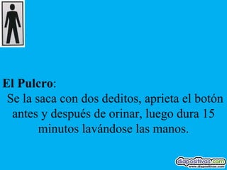 El Pulcro:
 Se la saca con dos deditos, aprieta el botón
  antes y después de orinar, luego dura 15
        minutos lavándose las manos.
 