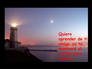 Quiero aprender de ti amigo…yo te mostraré el camino para hacerlo… 
