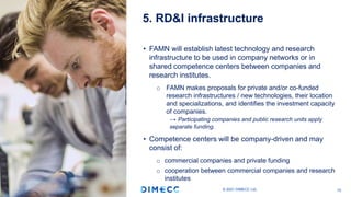 • FAMN will establish latest technology and research
infrastructure to be used in company networks or in
shared competence centers between companies and
research institutes.
o FAMN makes proposals for private and/or co-funded
research infrastructures / new technologies, their location
and specializations, and identifies the investment capacity
of companies.
→ Participating companies and public research units apply
separate funding.
• Competence centers will be company-driven and may
consist of:
o commercial companies and private funding
o cooperation between commercial companies and research
institutes
5. RD&I infrastructure
© 2021 DIMECC Ltd. 10
 