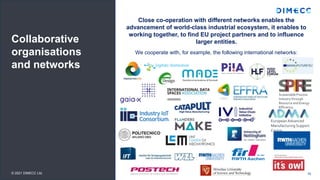 Collaborative
organisations
and networks
Close co-operation with different networks enables the
advancement of world-class industrial ecosystem, it enables to
working together, to find EU project partners and to influence
larger entities.
We cooperate with, for example, the following international networks:
16
© 2021 DIMECC Ltd.
European Advanced
Manufacturing Support
Centre
Sustainable Process
Industry through
Resource and Energy
Efficiency
 