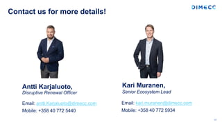 Contact us for more details!
17
Antti Karjaluoto,
Disruptive Renewal Officer
Email: kari.muranen@dimecc.com
Mobile: +358 40 772 5934
Kari Muranen,
Senior Ecosystem Lead
Email: antti.Karjaluoto@dimecc.com
Mobile: +358 40 772 5440
 