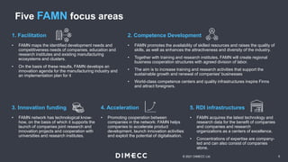 Five FAMN focus areas
5
© 2021 DIMECC Ltd.
• FAMN promotes the availability of skilled resources and raises the quality of
skills, as well as enhances the attractiveness and diversity of the industry.
• Together with training and research institutes, FAMN will create regional
business cooperation structures with agreed division of labor.
• The aim is to increase training and research activities that support the
sustainable growth and renewal of companies' businesses
• World-class competence centers and quality infrastructures inspire Finns
and attract foreigners.
2. Competence Development
• FAMN network has technological know-
how, on the basis of which it supports the
launch of companies joint research and
innovation projects and cooperation with
universities and research institutes.
3. Innovation funding
• Promoting cooperation between
companies in the network: FAMN helps
companies to accelerate product
development, launch innovation activities
and exploit the potential of digitalisation.
4. Acceleration
• FAMN acquires the latest technology and
research data for the benefit of companies
and companies and research
organizations as a centers of excellence.
• Concentrations of expertise are company-
led and can also consist of companies
alone.
5. RDI infrastructures
• FAMN maps the identified development needs and
competitiveness needs of companies, education and
research institutes and existing manufacturing
ecosystems and clusters.
• On the basis of these results, FAMN develops an
innovation agenda for the manufacturing industry and
an implementation plan for it
1. Facilitation
 