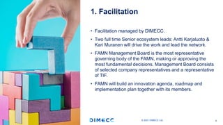 • Facilitation managed by DIMECC.
• Two full time Senior ecosystem leads: Antti Karjaluoto &
Kari Muranen will drive the work and lead the network.
• FAMN Management Board is the most representative
governing body of the FAMN, making or approving the
most fundamental decisions. Management Board consists
of selected company representatives and a representative
of TIF.
• FAMN will build an innovation agenda, roadmap and
implementation plan together with its members.
1. Facilitation
© 2021 DIMECC Ltd. 6
 
