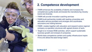 • FAMN enhances the availability of talents and increases the
competences quality levels and boosts the manufacturing industry
brand and diversity.
• FAMN will provide innovation coaching services
• FAMN build partnership models with leading universities and
education service providers and arranges and coordinates
excursions and visiting lectures.
• FAMN creates together with education and research actors regional
company co-operation structures with agreed division of work.
• Target is to increase RD&I activities, which support sustainable
business growth and renewal of companies.
• World-class competence centers and quality infrastructure inspire
Finns and attract the best foreign talent.
© 2021 DIMECC Ltd. 7
2. Competence development
 