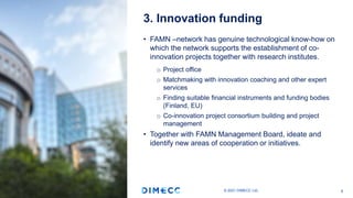 • FAMN –network has genuine technological know-how on
which the network supports the establishment of co-
innovation projects together with research institutes.
o Project office
o Matchmaking with innovation coaching and other expert
services
o Finding suitable financial instruments and funding bodies
(Finland, EU)
o Co-innovation project consortium building and project
management
• Together with FAMN Management Board, ideate and
identify new areas of cooperation or initiatives.
3. Innovation funding
© 2021 DIMECC Ltd. 8
 