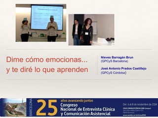 Dime cómo emocionas... 
y te diré lo que aprenden 
Nieves Barragán Brun 
(GPCyS Barcelona) 
José Antonio Prados Castillejo 
(GPCyS Córdoba) 
 