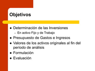 Objetivos
 Determinación de las Inversiones
– En activo Fijo y de Trabajo
 Presupuesto de Gastos e Ingresos
 Valores de los activos originales al fin del
período de análisis
 Formulación
 Evaluación
 