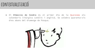 contextualització
● El Dimecres de Cendra és el primer dia de la Quaresma als
calendaris litúrgics catòlic i anglicà. Se celebra quaranta-sis
dies abans del diumenge de Pasqua.
 