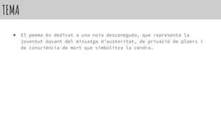 TEMA
● El poema és dedicat a una noia desconeguda, que representa la
joventut davant del missatge d’austeritat, de privació de plaers i
de consciència de mort que simbolitza la cendra.
 
