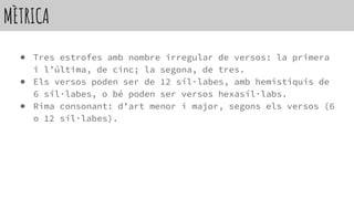 MÈTRICA
● Tres estrofes amb nombre irregular de versos: la primera
i l’última, de cinc; la segona, de tres.
● Els versos poden ser de 12 síl·labes, amb hemistiquis de
6 síl·labes, o bé poden ser versos hexasíl·labs.
● Rima consonant: d’art menor i major, segons els versos (6
o 12 síl·labes).
 