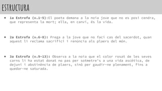 estructura
● 1a Estrofa (v.1-5):El poeta demana a la noia jove que no es posi cendra,
que representa la mort; ella, en canvi, és la vida.
● 2a Estrofa (v.6-8): Prega a la jove que no faci cas del sacerdot, quan
aquest li reclama sacrifici i renúncia als plaers del món.
● 3a Estrofa (v.9-13): Observa a la noia que el color rosat de les seves
carns li ha estat donat no pas per sotmetre’s a una vida ascètica, de
dejuni i abstinència de plaers, sinó per gaudir-ne plenament, fins a
quedar-ne saturada.
 