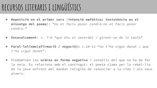 recursos literaris i lingüístics
● Repetició en el primer vers (intenció emfàtica: insistència en el
missatge del poema): “no et facis posar cendra-no et facis posar
cendra.”
● Encavalcament: v. 7-8 “que diu el sacerdot / girant-se de la taula”
● Paral·lelisme(afirmació / negació): v.10-11 “no t’ha sigut donat / que
t’ha sigut donat”.
● Predominen les ordres en forma negativa i consells del que no ha de fer
la noia. Es relaciona amb el contingut: el poeta clama per la rebel·lia
de la jove enfront del mandat religiós de renunciar a la vida i als seus
plaers.
 