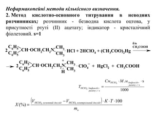 Нефармакопейні методи кількісного визначення.
2. Метод  кислотно-основного  титрування  в  неводних 
розчинниках; розчинник - безводна кислота оцтова, у
присутності ртуті (II) ацетату; індикатор - кристалічний
фіолетовий. s=1
C6H5
CH
C6H5
OCH2CH2N
CH3
CH3
C6
H5
CH
C6
H5
OCH2CH2N
CH3
CH3H
б/в 
CH3COOH
+
2 . HCl + 2HClO4 + (CH3COO)2Hg
2 . ClO4   +  HgCl2  +  CH3COOH
_
( )
н
дослідйконтрольниHClOдослідосновнийHClO
m
ТКVV
Х
100
(%) 44
⋅⋅⋅−
=
1000
s..
/
/
/
4
4
⋅⋅
=
−
−
хграміну
дифенгідHClO
хграміну
дифенгідHClO
мМСм
T
 