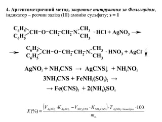 4. Аргентометричний метод, зворотне титрування за Фольгардом,
індикатор – розчин заліза (III) амонію сульфату; s = 1
AgNO3 + NH4CNS  →  AgCNS↓  + NH4NO3
3NH4CNS + FeNH4(SO4)2  → 
→ Fe(CNS)3  + 2(NH4)2SO4
CH3
N
CH3
C6H5
CH
C6
H5
O CH2 CH2
CH3
N
CH3
C6
H5
CH
C6
H5
O CH2
CH2
. HCl + AgNO3
. HNO3 + AgCl
( )
н
димедролAgNOCNSNHCNSNHAgNOAgNO
m
ТКVКV
Х
100
(%)
/34433
⋅⋅⋅−⋅
=
 