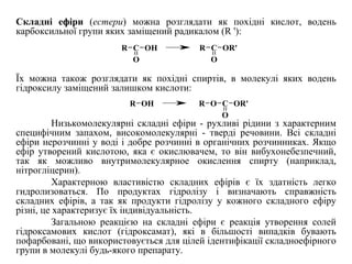 Складні ефіри (естери) можна розглядати як похідні кислот, водень
карбоксильної групи яких заміщений радикалом (R '):
Їх можна також розглядати як похідні спиртів, в молекулі яких водень
гідроксилу заміщений залишком кислоти:
Низькомолекулярні складні ефіри - рухливі рідини з характерним
специфічним запахом, високомолекулярні - тверді речовини. Всі складні
ефіри нерозчинні у воді і добре розчинні в органічних розчинниках. Якщо
ефір утворений кислотою, яка є окислювачем, то він вибухонебезпечний,
так як можливо внутримолекулярное окислення спирту (наприклад,
нітрогліцерин).
Характерною властивістю складних ефірів є їх здатність легко
гидролизоваться. По продуктах гідролізу і визначають справжність
складних ефірів, а так як продукти гідролізу у кожного складного ефіру
різні, це характеризує їх індивідуальність.
Загальною реакцією на складні ефіри є реакція утворення солей
гідроксамових кислот (гідроксамат), які в більшості випадків бувають
пофарбовані, що використовується для цілей ідентифікації складноефірного
групи в молекулі будь-якого препарату.
R C
O
OH R C
O
OR'
R OH O C
O
OR'R
 