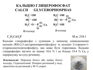 КАЛЬЦІЮ ГЛИЦЕРОФОСФАТ
CALCII GLYCEROPHOSPHAS
CH2
CH
OH
OH
CH2
O P
O
O
O
Ca
O P
O
O
CH2
CH
OH
CH2
OH
O
Ca
α-изомер β-изомер
С3
Н7
СаО6
Р М.м. 210.1
Кальцію гліцерофосфат є сумішшю у змінному співвідношенні
кальцію (RS)-2,3-дигідроксипропілфосфату та кальцію 2-гідрокси-1-
(гідроксиметил)етилфосфату, яка може бути гідратована. Кальцію
гліцерофосфат містить не менше 18.6 % і не більше 19.4 % Са, у
перерахунку на суху речовину.
Властивості. Порошок білого або майже білого
кольору. Гігроскопічний. Помірно розчинний у воді,
практично не розчинний у 96 % спирті.
 