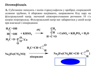 Ідентифікація.
A. Субстанцію змішують з калію гідросульфатом у пробірці, спорядженій
скляною трубкою, й обережно нагрівають, направляючи білу пару на
фільтрувальний папір, змочений свіжоприготованим розчином 10 г/л
натрію нітропрусиду. Фільтрувальний папір має забарвитися у синій колір
при взаємодії з піперидином
CH2
CH
OH
OH
CH2
O P
O
O
O
Ca
CH2
CH
C OH
Na2
[Fe(CN)5
HC=CH C
O
H
O
C
H
CH2
CH
+ KHSO4
+ CaSO4 + KH2PO4 + H2O
Na2[Fe(CN)5NO] ]
піперидин
t0C
 