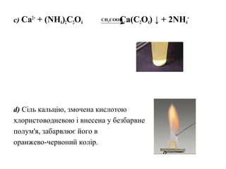 c) Ca2+
+ (NH4)2C2O4 Ca(C2O4) ↓ + 2NH4
+
d) Сіль кальцію, змочена кислотою
хлористоводневою і внесена у безбарвне
полум'я, забарвлює його в
оранжево-червоний колір.
CH3COOH
 