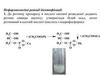 Нефармакопейні реакції ідентифікації:
1. До розчину препарату в кислоті оцтової розведеної додають
розчин свинцю ацетату; утворюється білий осад, легко
розчинний в азотній кислоті (кислота гліцерофосфорна):
CH2
CH
OH
OH
CH2
O P
O
O
O
Ca
CH2
CH
OH
OH
CH2
O P
O
O
O
Pb
+ (CH3COO)Pb + (CH3COO)Ca
 