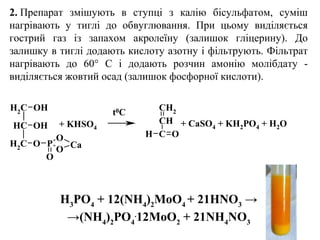 2. Препарат змішують в ступці з калію бісульфатом, суміш
нагрівають у тиглі до обвуглювання. При цьому виділяється
гострий газ із запахом акролеїну (залишок гліцерину). До
залишку в тиглі додають кислоту азотну і фільтрують. Фільтрат
нагрівають до 60° С і додають розчин амонію молібдату -
виділяється жовтий осад (залишок фосфорної кислоти).
H3
PO4
+ 12(NH4
)2
MoO4
+ 21HNO3
→
→(NH4
)2
PO4
.
12MoO2
+ 21NH4
NO3
CH2
CH
OH
OH
CH2
O P
O
O
O
Ca
CH2
CH
C OH
+ KHSO4
+ CaSO4 + KH2PO4 + H2O
t0C
 