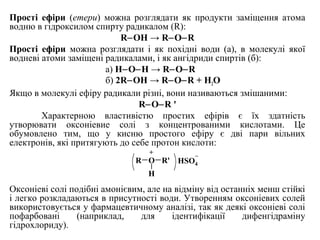 Прості ефіри (етери) можна розглядати як продукти заміщення атома
водню в гідроксилом спирту радикалом (R):
R OH → R O R‒ ‒ ‒
Прості ефіри можна розглядати і як похідні води (а), в молекулі якої
водневі атоми заміщені радикалами, і як ангідриди спиртів (б):
а) Н O H → R O R‒ ‒ ‒ ‒
б) 2R OH → R O R + H‒ ‒ ‒ 2O
Якщо в молекулі ефіру радикали різні, вони називаються змішаними:
R O R '‒ ‒
Характерною властивістю простих ефірів є їх здатність
утворювати оксоніевие солі з концентрованими кислотами. Це
обумовлено тим, що у кисню простого ефіру є дві пари вільних
електронів, які притягують до себе протон кислоти:
Оксоніеві солі подібні амонієвим, але на відміну від останніх менш стійкі
і легко розкладаються в присутності води. Утворенням оксоніевих солей
використовується у фармацевтичному аналізі, так як деякі оксоніеві солі
пофарбовані (наприклад, для ідентифікації дифенгідраміну
гідрохлориду).
R O
H
R'
+
HSO4
_
 