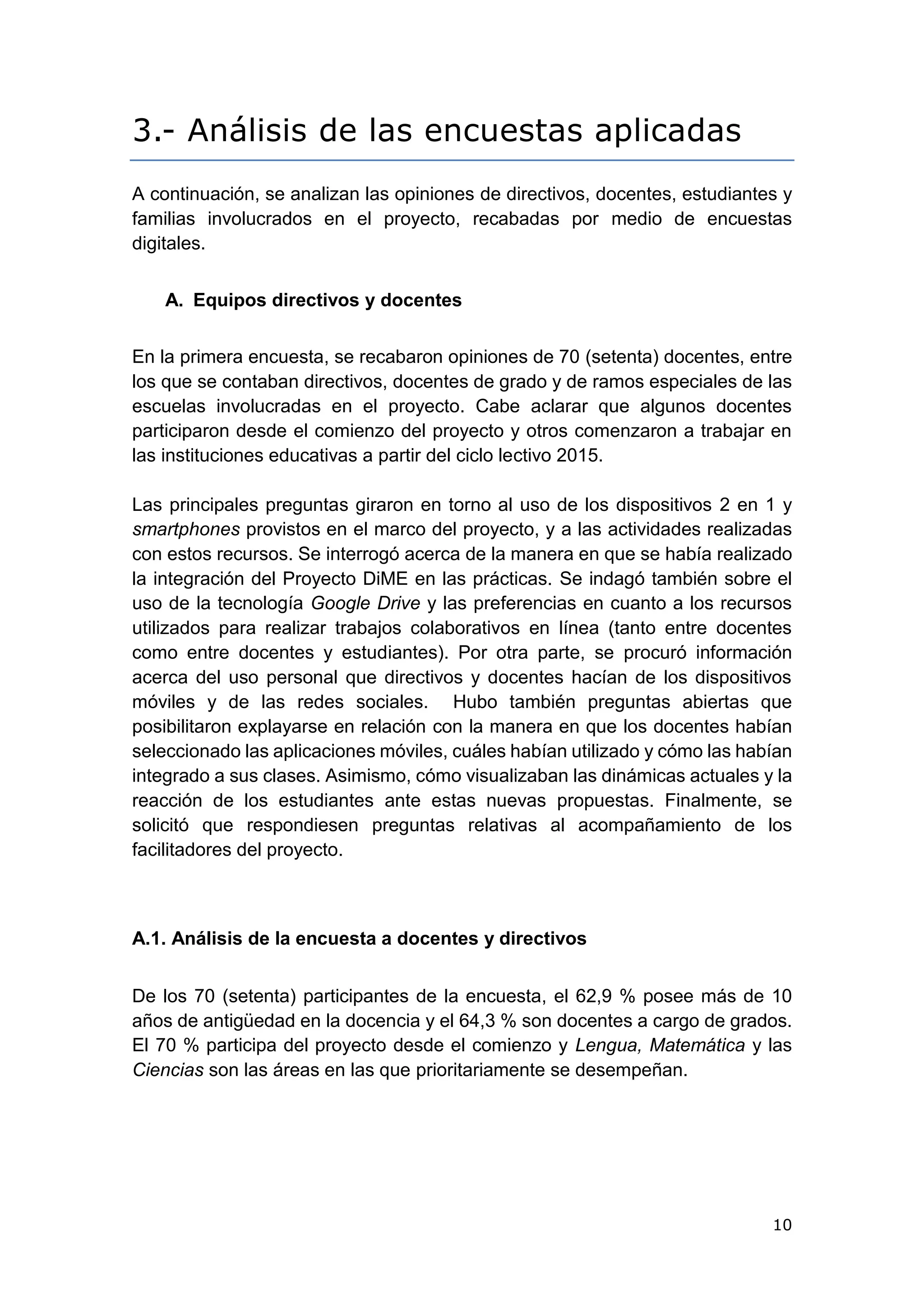 10
3.- Análisis de las encuestas aplicadas
A continuación, se analizan las opiniones de directivos, docentes, estudiantes y
familias involucrados en el proyecto, recabadas por medio de encuestas
digitales.
A. Equipos directivos y docentes
En la primera encuesta, se recabaron opiniones de 70 (setenta) docentes, entre
los que se contaban directivos, docentes de grado y de ramos especiales de las
escuelas involucradas en el proyecto. Cabe aclarar que algunos docentes
participaron desde el comienzo del proyecto y otros comenzaron a trabajar en
las instituciones educativas a partir del ciclo lectivo 2015.
Las principales preguntas giraron en torno al uso de los dispositivos 2 en 1 y
smartphones provistos en el marco del proyecto, y a las actividades realizadas
con estos recursos. Se interrogó acerca de la manera en que se había realizado
la integración del Proyecto DiME en las prácticas. Se indagó también sobre el
uso de la tecnología Google Drive y las preferencias en cuanto a los recursos
utilizados para realizar trabajos colaborativos en línea (tanto entre docentes
como entre docentes y estudiantes). Por otra parte, se procuró información
acerca del uso personal que directivos y docentes hacían de los dispositivos
móviles y de las redes sociales. Hubo también preguntas abiertas que
posibilitaron explayarse en relación con la manera en que los docentes habían
seleccionado las aplicaciones móviles, cuáles habían utilizado y cómo las habían
integrado a sus clases. Asimismo, cómo visualizaban las dinámicas actuales y la
reacción de los estudiantes ante estas nuevas propuestas. Finalmente, se
solicitó que respondiesen preguntas relativas al acompañamiento de los
facilitadores del proyecto.
A.1. Análisis de la encuesta a docentes y directivos
De los 70 (setenta) participantes de la encuesta, el 62,9 % posee más de 10
años de antigüedad en la docencia y el 64,3 % son docentes a cargo de grados.
El 70 % participa del proyecto desde el comienzo y Lengua, Matemática y las
Ciencias son las áreas en las que prioritariamente se desempeñan.
 